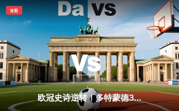 欧冠史诗逆转！多特蒙德3-2绝杀马竞，罗伊斯传射建功燃爆威斯特法伦